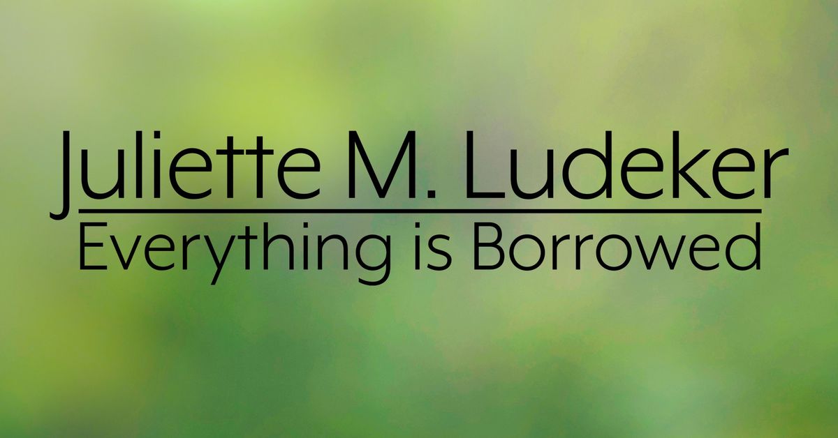 Juliette M. Ludeker Exhibit "Everything is Borrowed